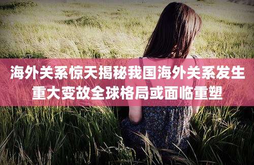 海外关系惊天揭秘我国海外关系发生重大变故全球格局或面临重塑
