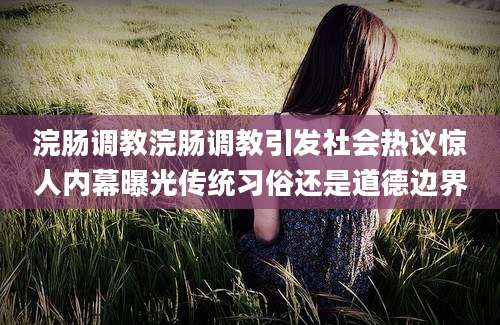 浣肠调教浣肠调教引发社会热议惊人内幕曝光传统习俗还是道德边界
