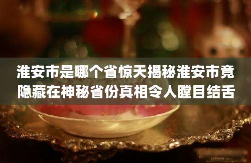 淮安市是哪个省惊天揭秘淮安市竟隐藏在神秘省份真相令人瞠目结舌