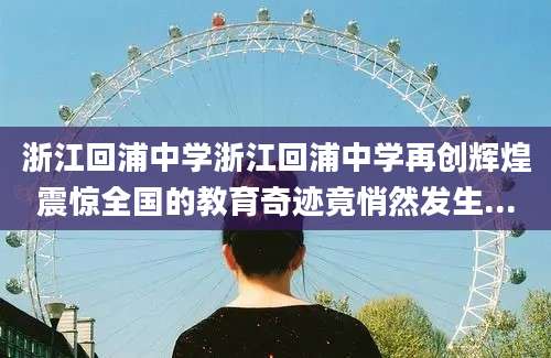 浙江回浦中学浙江回浦中学再创辉煌震惊全国的教育奇迹竟悄然发生...