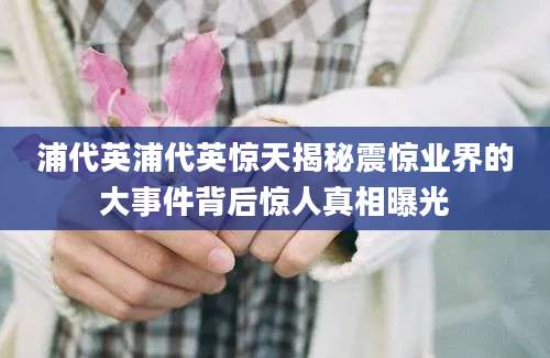 浦代英浦代英惊天揭秘震惊业界的大事件背后惊人真相曝光