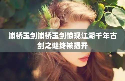 浦桥玉剑浦桥玉剑惊现江湖千年古剑之谜终被揭开