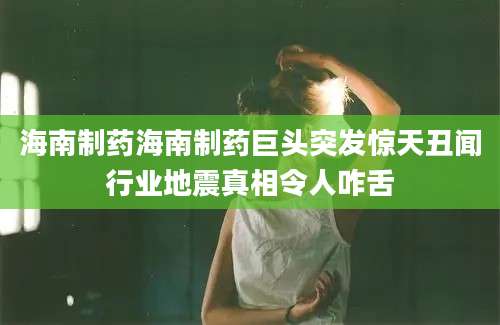 海南制药海南制药巨头突发惊天丑闻行业地震真相令人咋舌