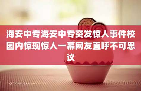 海安中专海安中专突发惊人事件校园内惊现惊人一幕网友直呼不可思议