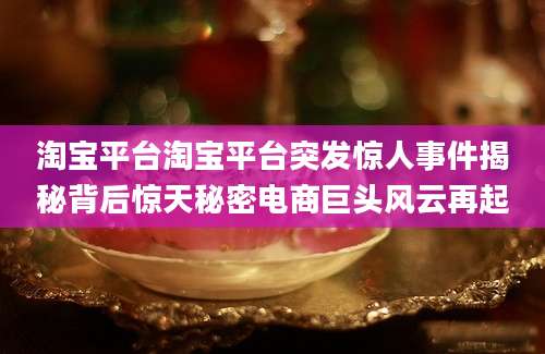 淘宝平台淘宝平台突发惊人事件揭秘背后惊天秘密电商巨头风云再起