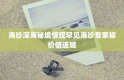 海珍深海秘境惊现罕见海珍专家称价值连城