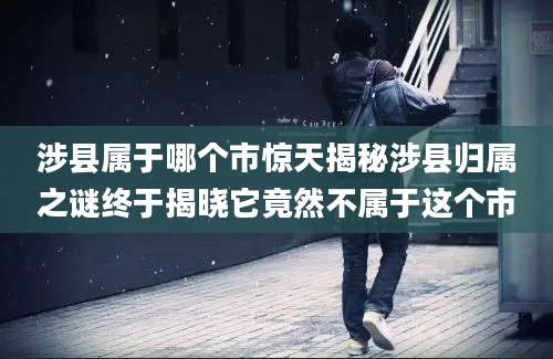 涉县属于哪个市惊天揭秘涉县归属之谜终于揭晓它竟然不属于这个市