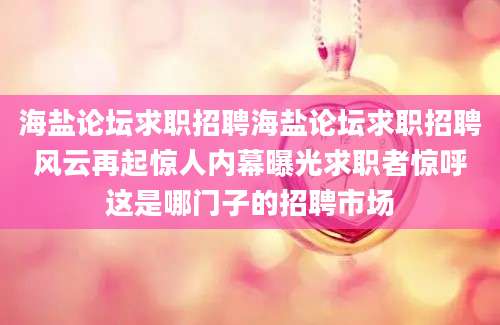 海盐论坛求职招聘海盐论坛求职招聘风云再起惊人内幕曝光求职者惊呼这是哪门子的招聘市场