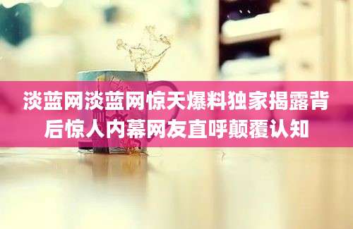 淡蓝网淡蓝网惊天爆料独家揭露背后惊人内幕网友直呼颠覆认知