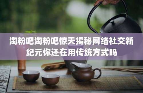 淘粉吧淘粉吧惊天揭秘网络社交新纪元你还在用传统方式吗