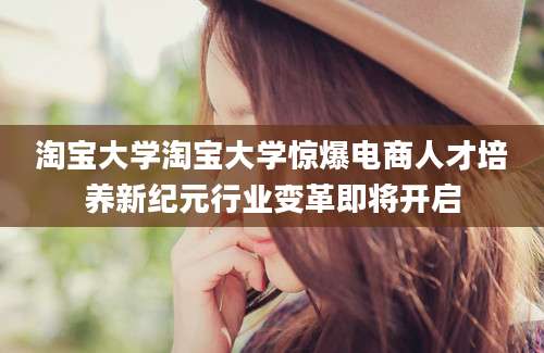 淘宝大学淘宝大学惊爆电商人才培养新纪元行业变革即将开启