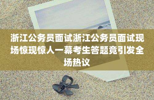 浙江公务员面试浙江公务员面试现场惊现惊人一幕考生答题竟引发全场热议