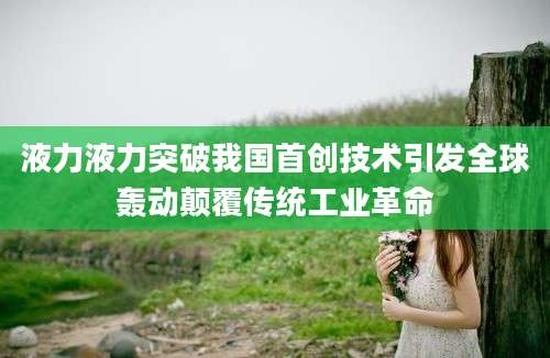 液力液力突破我国首创技术引发全球轰动颠覆传统工业革命