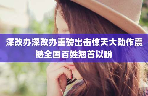 深改办深改办重磅出击惊天大动作震撼全国百姓翘首以盼
