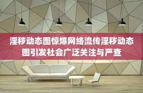 淫秽动态图惊爆网络流传淫秽动态图引发社会广泛关注与严查