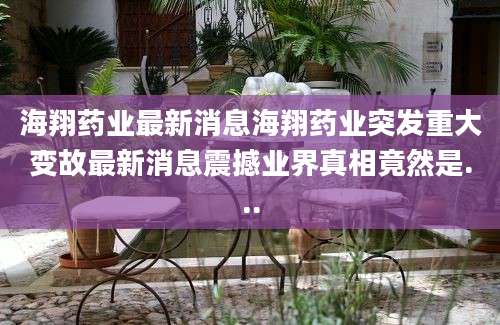 海翔药业最新消息海翔药业突发重大变故最新消息震撼业界真相竟然是...