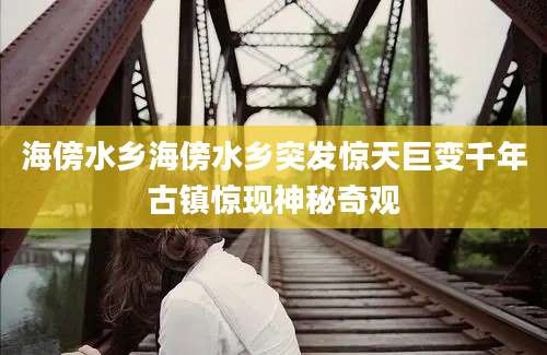 海傍水乡海傍水乡突发惊天巨变千年古镇惊现神秘奇观