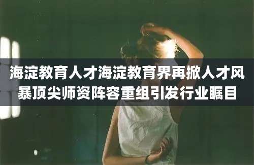 海淀教育人才海淀教育界再掀人才风暴顶尖师资阵容重组引发行业瞩目
