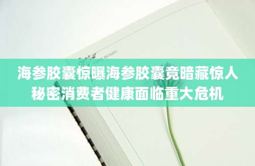 海参胶囊惊曝海参胶囊竟暗藏惊人秘密消费者健康面临重大危机