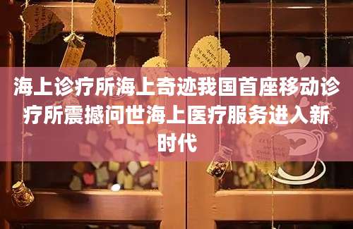 海上诊疗所海上奇迹我国首座移动诊疗所震撼问世海上医疗服务进入新时代