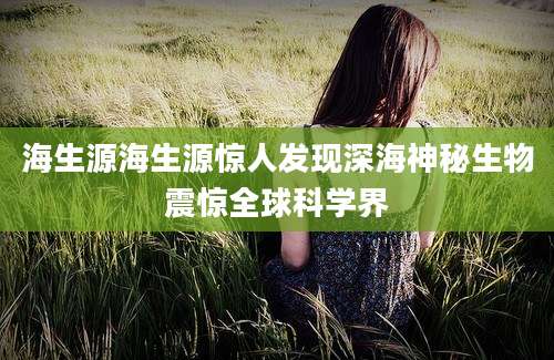 海生源海生源惊人发现深海神秘生物震惊全球科学界