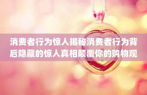 消费者行为惊人揭秘消费者行为背后隐藏的惊人真相颠覆你的购物观