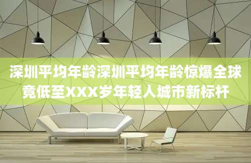 深圳平均年龄深圳平均年龄惊爆全球竟低至XXX岁年轻人城市新标杆
