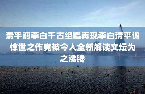 清平调李白千古绝唱再现李白清平调惊世之作竟被今人全新解读文坛为之沸腾