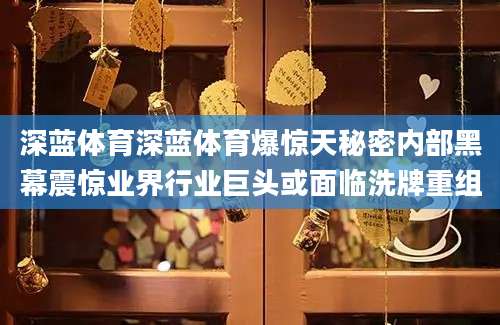 深蓝体育深蓝体育爆惊天秘密内部黑幕震惊业界行业巨头或面临洗牌重组