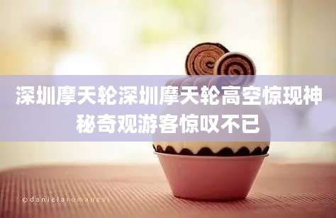 深圳摩天轮深圳摩天轮高空惊现神秘奇观游客惊叹不已