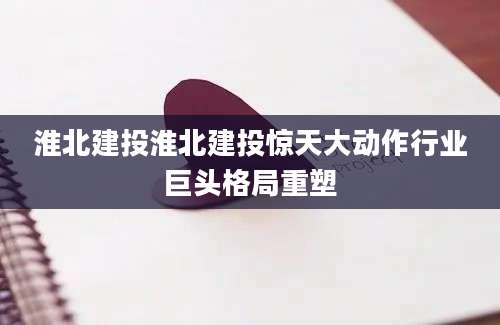 淮北建投淮北建投惊天大动作行业巨头格局重塑