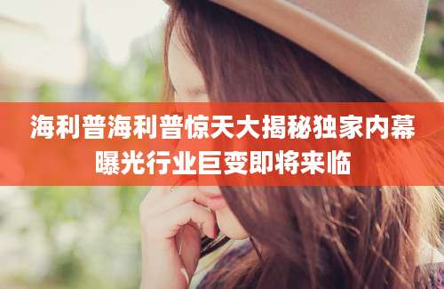 海利普海利普惊天大揭秘独家内幕曝光行业巨变即将来临