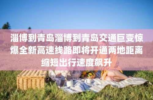 淄博到青岛淄博到青岛交通巨变惊爆全新高速线路即将开通两地距离缩短出行速度飙升