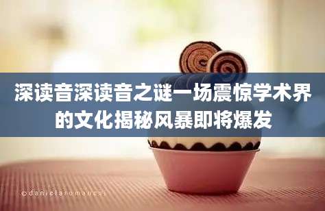 深读音深读音之谜一场震惊学术界的文化揭秘风暴即将爆发
