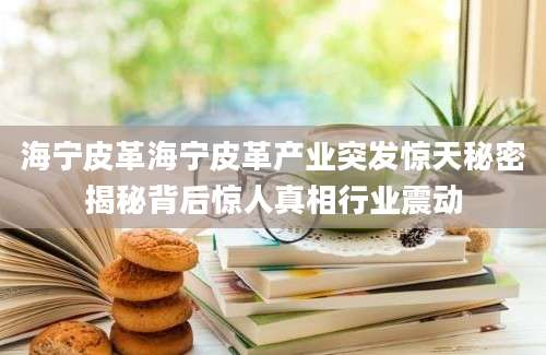 海宁皮革海宁皮革产业突发惊天秘密揭秘背后惊人真相行业震动