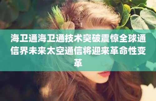海卫通海卫通技术突破震惊全球通信界未来太空通信将迎来革命性变革