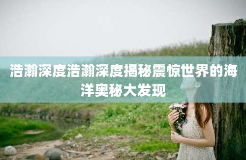 浩瀚深度浩瀚深度揭秘震惊世界的海洋奥秘大发现