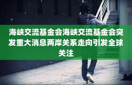 海峡交流基金会海峡交流基金会突发重大消息两岸关系走向引发全球关注