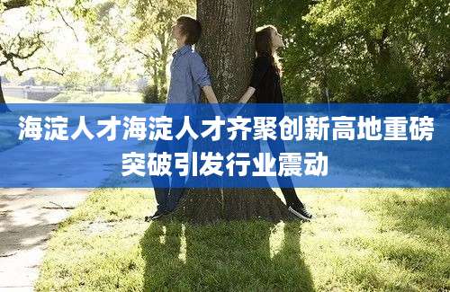 海淀人才海淀人才齐聚创新高地重磅突破引发行业震动