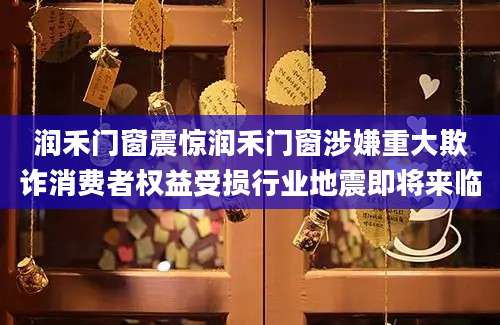 润禾门窗震惊润禾门窗涉嫌重大欺诈消费者权益受损行业地震即将来临