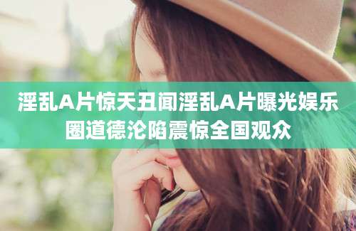 淫乱A片惊天丑闻淫乱A片曝光娱乐圈道德沦陷震惊全国观众
