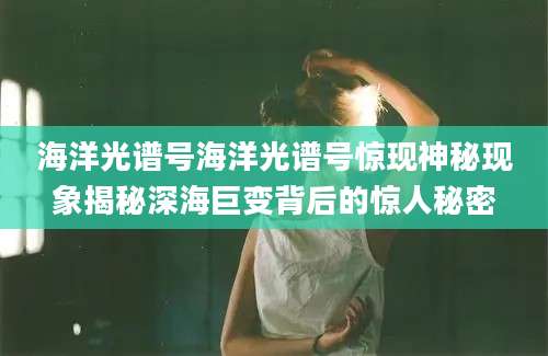 海洋光谱号海洋光谱号惊现神秘现象揭秘深海巨变背后的惊人秘密