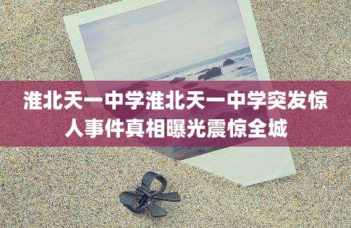淮北天一中学淮北天一中学突发惊人事件真相曝光震惊全城