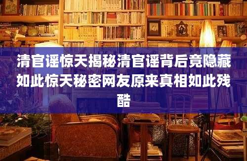 清官谣惊天揭秘清官谣背后竟隐藏如此惊天秘密网友原来真相如此残酷