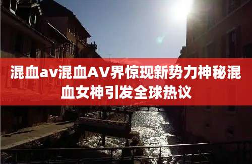 混血av混血AV界惊现新势力神秘混血女神引发全球热议