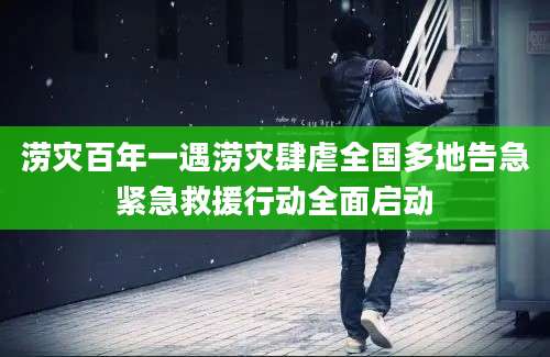 涝灾百年一遇涝灾肆虐全国多地告急紧急救援行动全面启动
