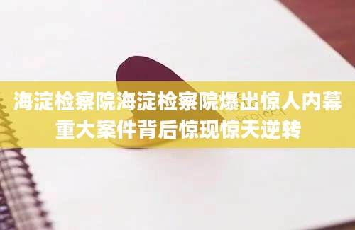 海淀检察院海淀检察院爆出惊人内幕重大案件背后惊现惊天逆转