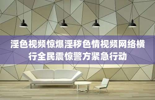 淫色视频惊爆淫秽色情视频网络横行全民震惊警方紧急行动
