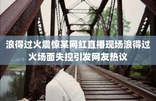 浪得过火震惊某网红直播现场浪得过火场面失控引发网友热议
