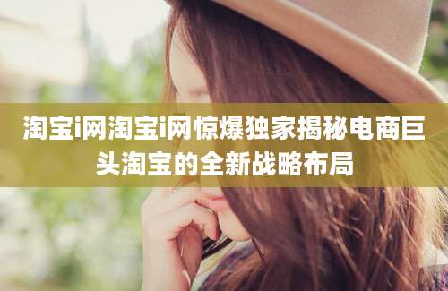 淘宝i网淘宝i网惊爆独家揭秘电商巨头淘宝的全新战略布局
